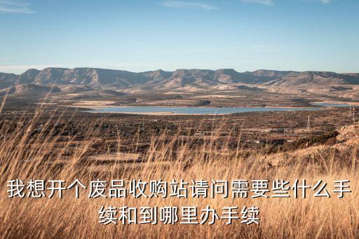 我想开个废品收购站请问需要些什么手续和到哪里办手续
