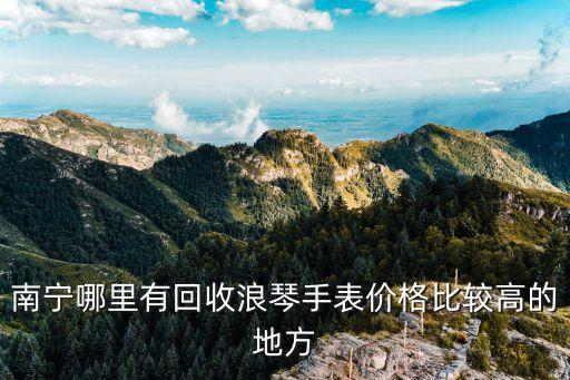 南宁哪里有回收浪琴手表价格比较高的地方