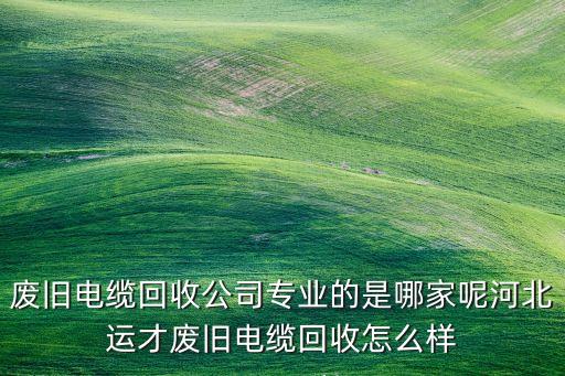 废旧电缆回收公司专业的是哪家呢河北运才废旧电缆回收怎么样