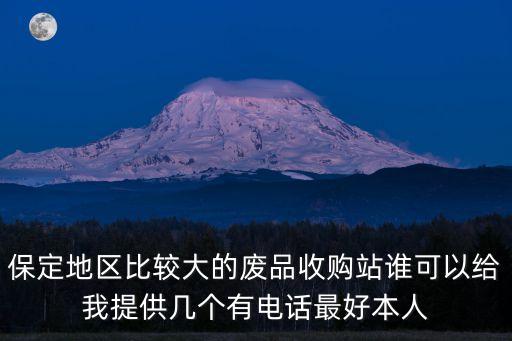 保定地区比较大的废品收购站谁可以给我提供几个有电话最好本人