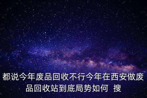 都说今年废品回收不行今年在西安做废品回收站到底局势如何 搜