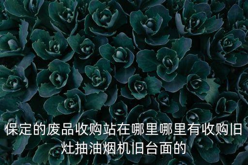 保定的废品收购站在哪里哪里有收购旧灶抽油烟机旧台面的