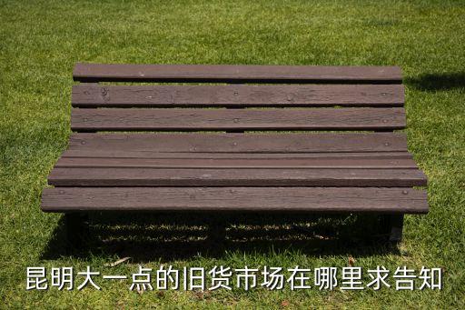 昆明大一点的旧货市场在哪里求告知