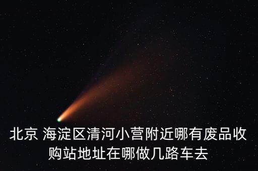 北京 海淀区清河小营附近哪有废品收购站地址在哪做几路车去