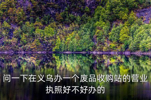 再生资源回收营业执照好办理吗，问一下在义乌办一个废品收购站的营业执照好不好办的