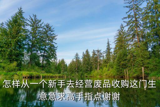 怎样从一个新手去经营废品收购这门生意急求高手指点谢谢