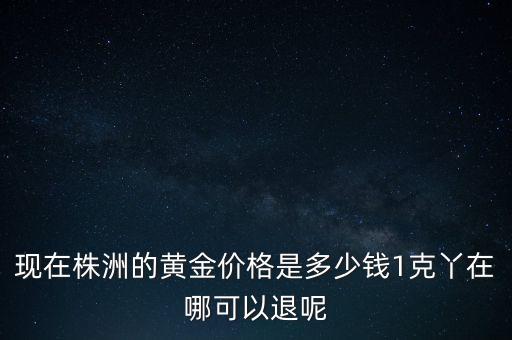 株洲黄金回收，现在株洲的黄金价格是多少钱1克丫在哪可以退呢
