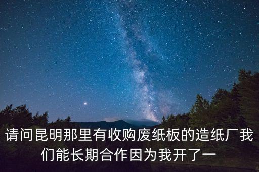 请问昆明那里有收购废纸板的造纸厂我们能长期合作因为我开了一