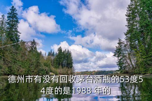 德州回收茅台酒，德州市有没有回收茅台酒瓶的53度54度的是1988 年的
