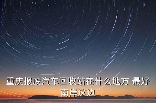 重庆报废汽车回收站在什么地方 最好南岸这边