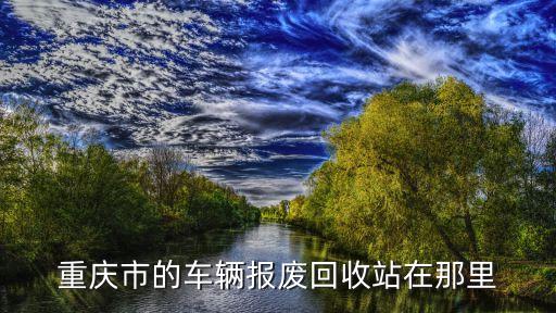 重庆报废汽车回收利用有限公司，重庆报废汽车回收站在什么地方 最好南岸这边