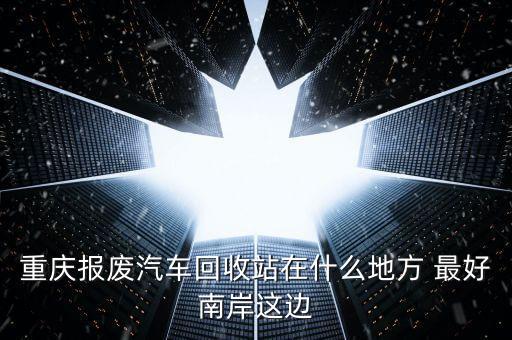 重庆报废汽车回收站在什么地方 最好南岸这边