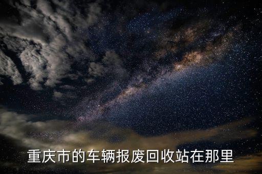 重庆报废汽车回收公司，重庆报废汽车回收站在什么地方 最好南岸这边